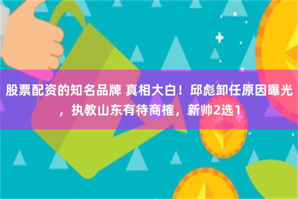 股票配资的知名品牌 真相大白！邱彪卸任原因曝光，执教山东有待商榷，新帅2选1