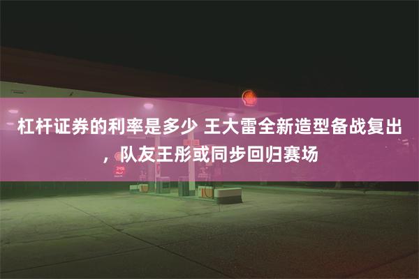 杠杆证券的利率是多少 王大雷全新造型备战复出，队友王彤或同步回归赛场