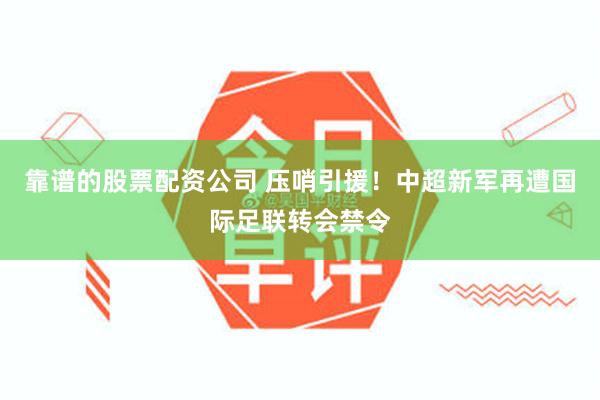 靠谱的股票配资公司 压哨引援！中超新军再遭国际足联转会禁令