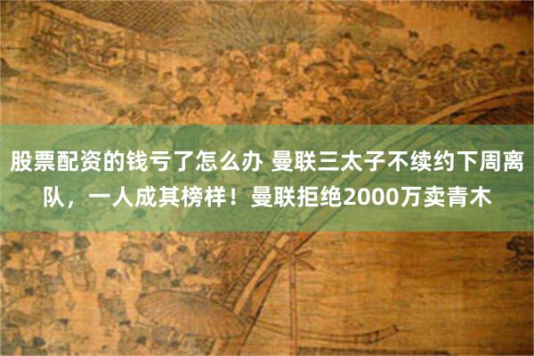 股票配资的钱亏了怎么办 曼联三太子不续约下周离队，一人成其榜样！曼联拒绝2000万卖青木