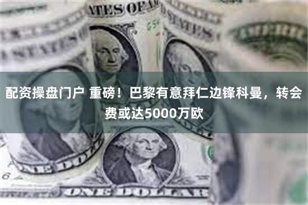 配资操盘门户 重磅！巴黎有意拜仁边锋科曼，转会费或达5000万欧