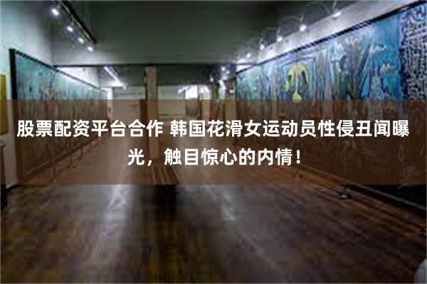 股票配资平台合作 韩国花滑女运动员性侵丑闻曝光，触目惊心的内情！