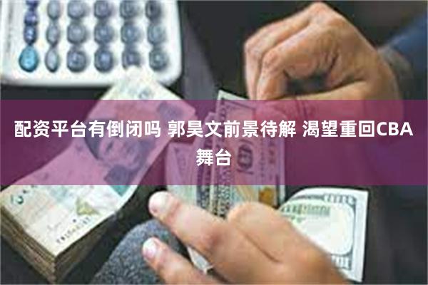 配资平台有倒闭吗 郭昊文前景待解 渴望重回CBA舞台