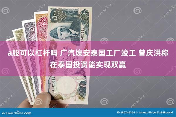 a股可以杠杆吗 广汽埃安泰国工厂竣工 曾庆洪称在泰国投资能实现双赢