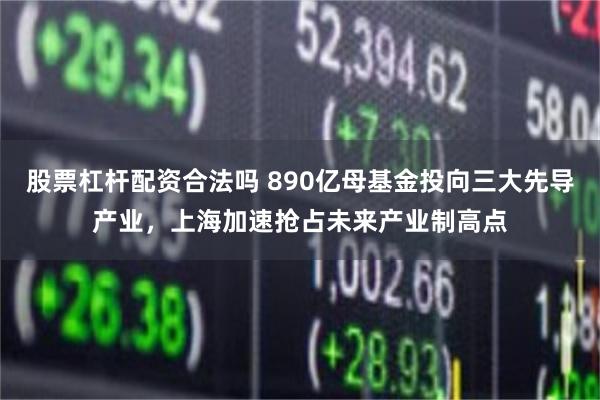 股票杠杆配资合法吗 890亿母基金投向三大先导产业，上海加速抢占未来产业制高点