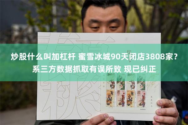 炒股什么叫加杠杆 蜜雪冰城90天闭店3808家？系三方数据抓取有误所致 现已纠正