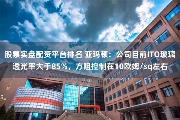 股票实盘配资平台排名 亚玛顿：公司目前ITO玻璃透光率大于85%，方阻控制在10欧姆/sq左右