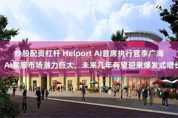 炒股配资杠杆 Helport AI首席执行官李广海：AI客服市场潜力巨大，未来几年有望迎来爆发式增长