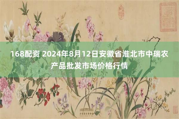 168配资 2024年8月12日安徽省淮北市中瑞农产品批发市场价格行情