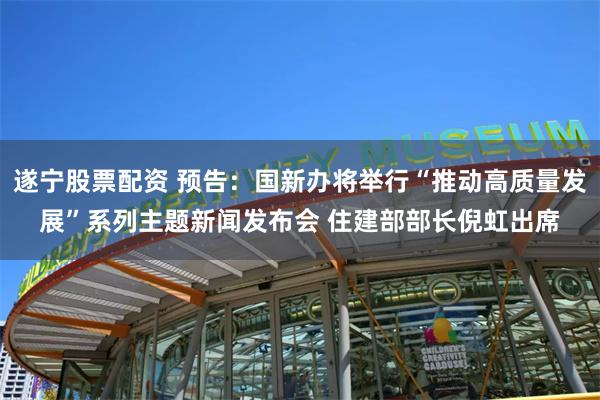 遂宁股票配资 预告：国新办将举行“推动高质量发展”系列主题新闻发布会 住建部部长倪虹出席