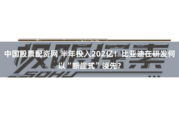 中国股票配资网 半年投入202亿！比亚迪在研发何以“断崖式”领先？