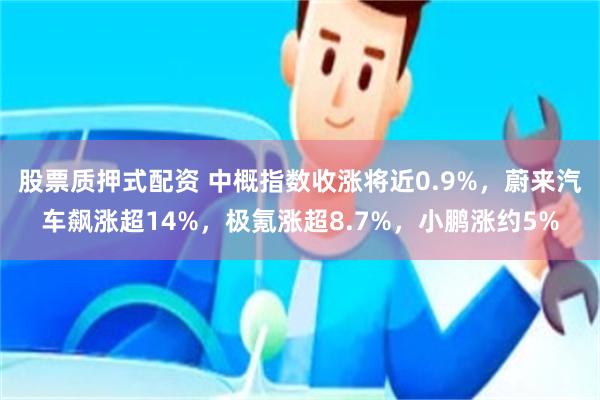 股票质押式配资 中概指数收涨将近0.9%，蔚来汽车飙涨超14%，极氪涨超8.7%，小鹏涨约5%