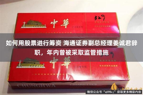 如何用股票进行筹资 海通证券副总经理姜诚君辞职，年内曾被采取监管措施