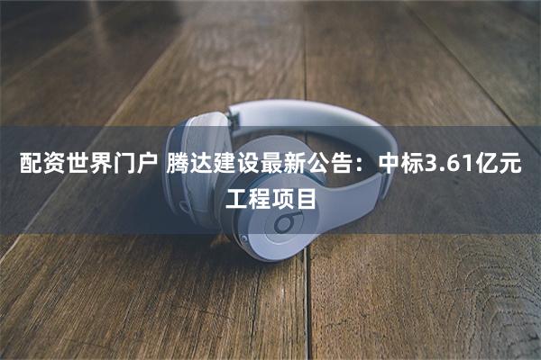 配资世界门户 腾达建设最新公告：中标3.61亿元工程项目