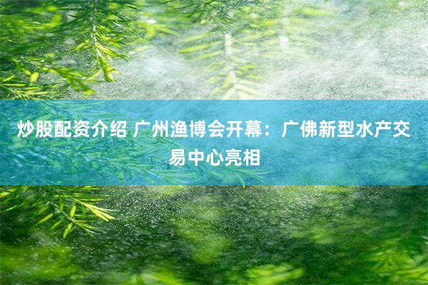 炒股配资介绍 广州渔博会开幕：广佛新型水产交易中心亮相