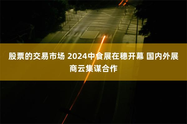 股票的交易市场 2024中食展在穗开幕 国内外展商云集谋合作