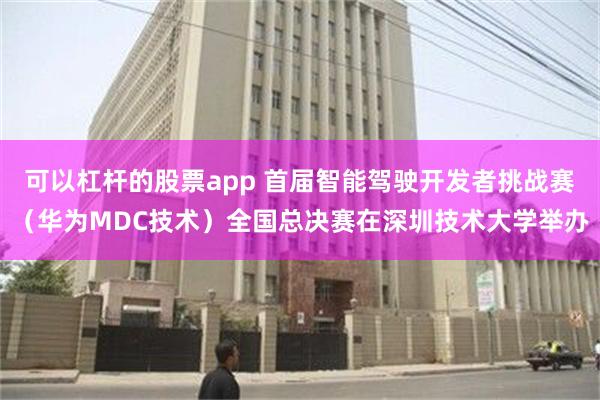 可以杠杆的股票app 首届智能驾驶开发者挑战赛（华为MDC技术）全国总决赛在深圳技术大学举办