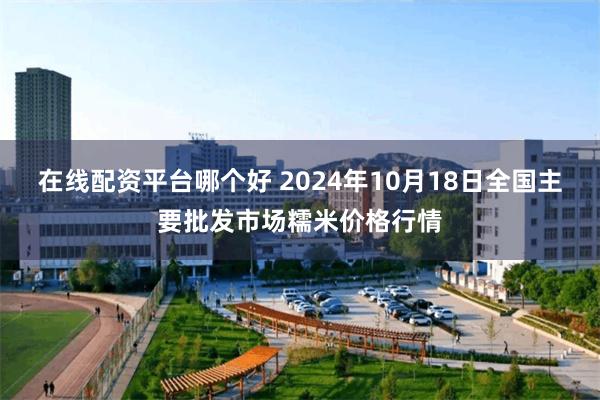 在线配资平台哪个好 2024年10月18日全国主要批发市场糯米价格行情