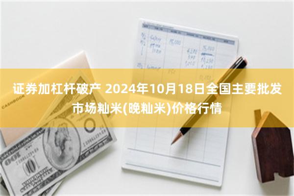 证券加杠杆破产 2024年10月18日全国主要批发市场籼米(晚籼米)价格行情