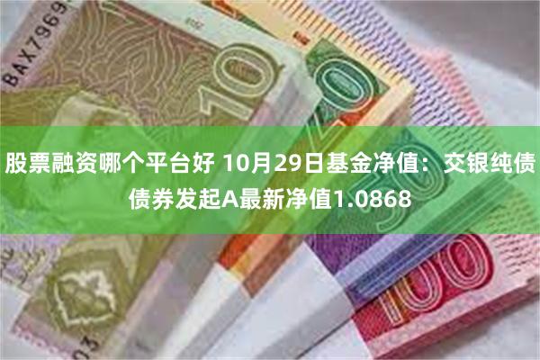 股票融资哪个平台好 10月29日基金净值：交银纯债债券发起A最新净值1.0868