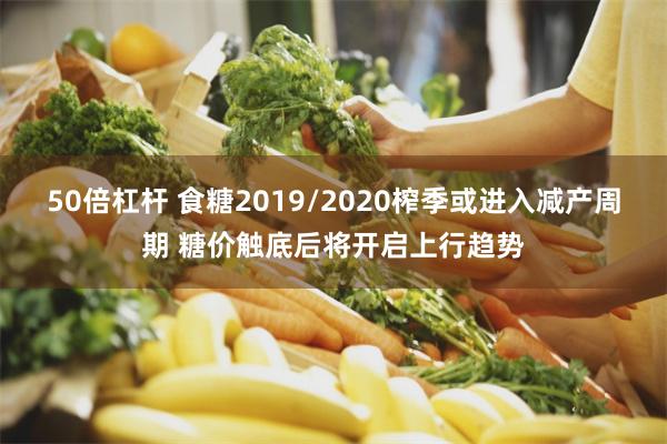 50倍杠杆 食糖2019/2020榨季或进入减产周期 糖价触底后将开启上行趋势