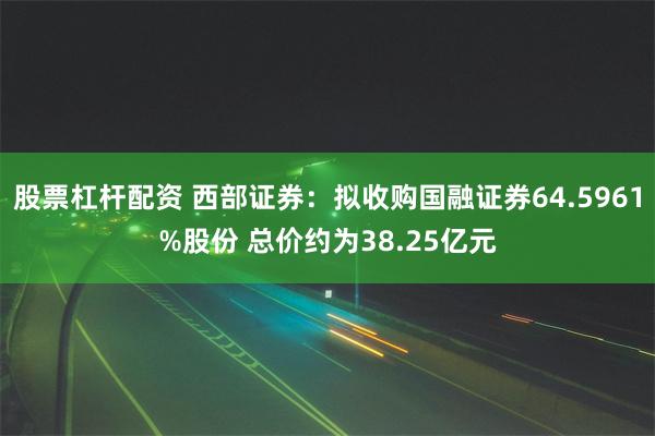 股票杠杆配资 西部证券：拟收购国融证券64.5961%股份 总价约为38.25亿元