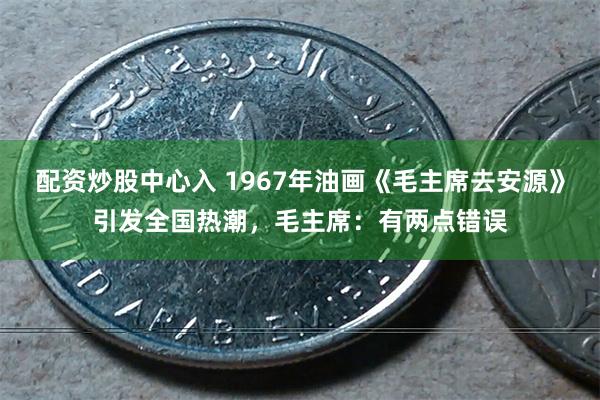 配资炒股中心入 1967年油画《毛主席去安源》引发全国热潮，毛主席：有两点错误