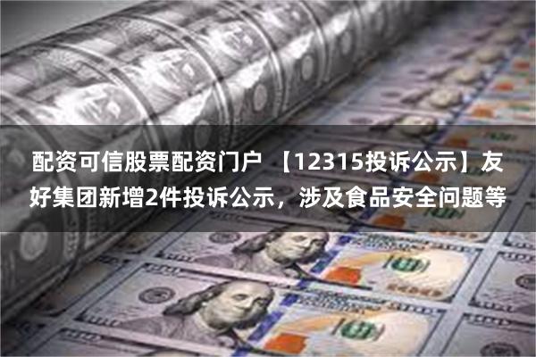 配资可信股票配资门户 【12315投诉公示】友好集团新增2件投诉公示，涉及食品安全问题等