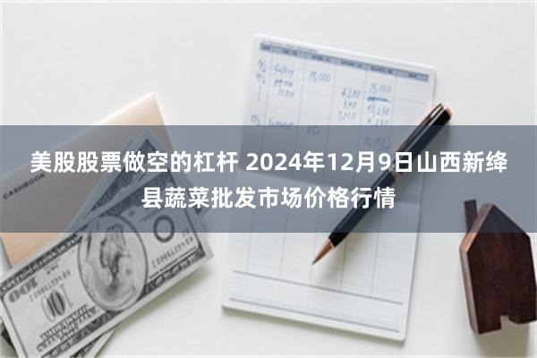 美股股票做空的杠杆 2024年12月9日山西新绛县蔬菜批发市场价格行情