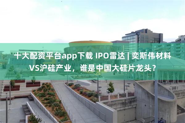 十大配资平台app下载 IPO雷达 | 奕斯伟材料VS沪硅产业，谁是中国大硅片龙头？