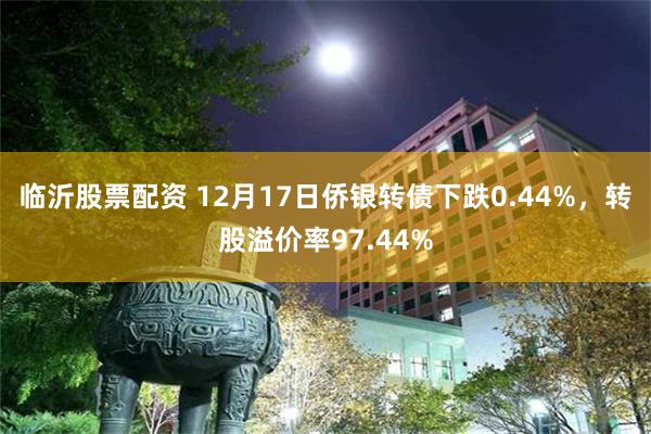 临沂股票配资 12月17日侨银转债下跌0.44%，转股溢价率97.44%