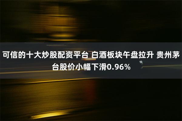 可信的十大炒股配资平台 白酒板块午盘拉升 贵州茅台股价小幅下滑0.96%