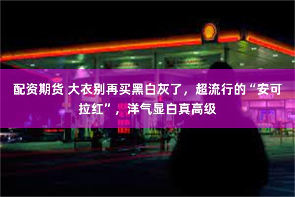 配资期货 大衣别再买黑白灰了，超流行的“安可拉红”，洋气显白真高级