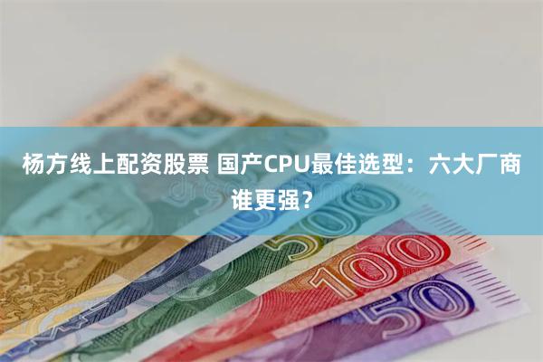 杨方线上配资股票 国产CPU最佳选型：六大厂商谁更强？