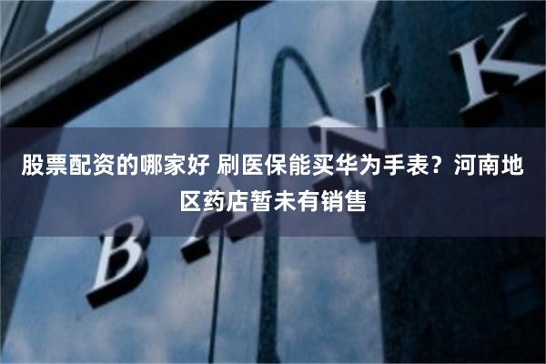 股票配资的哪家好 刷医保能买华为手表？河南地区药店暂未有销售