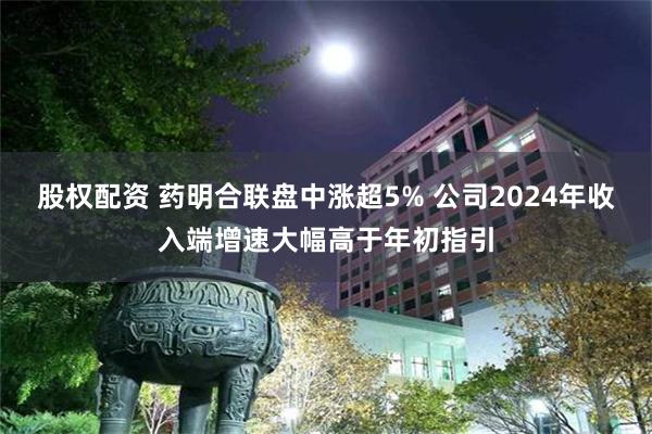 股权配资 药明合联盘中涨超5% 公司2024年收入端增速大幅高于年初指引