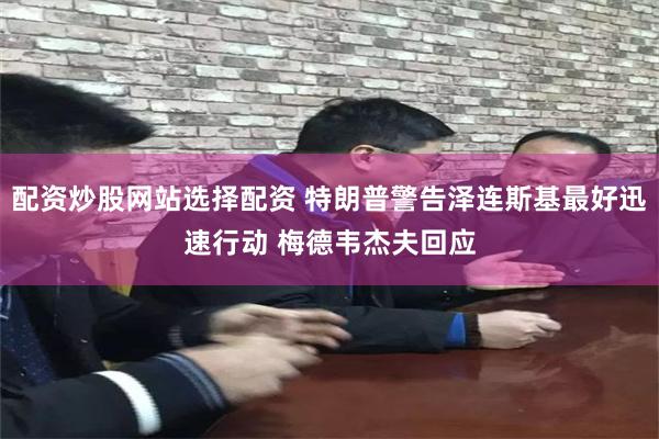 配资炒股网站选择配资 特朗普警告泽连斯基最好迅速行动 梅德韦杰夫回应