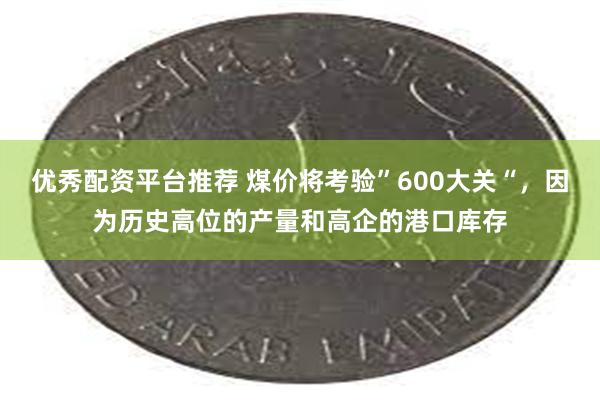 优秀配资平台推荐 煤价将考验”600大关“，因为历史高位的产量和高企的港口库存
