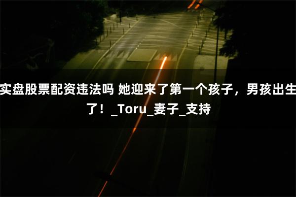 实盘股票配资违法吗 她迎来了第一个孩子，男孩出生了！_Toru_妻子_支持